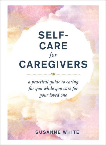 Self-Care for Caregivers: A Practical Guide to Caring for You While You Care ...