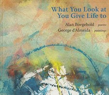 What You Look at You Give Life to. Poems and Paintings by Alan L. Boegehold