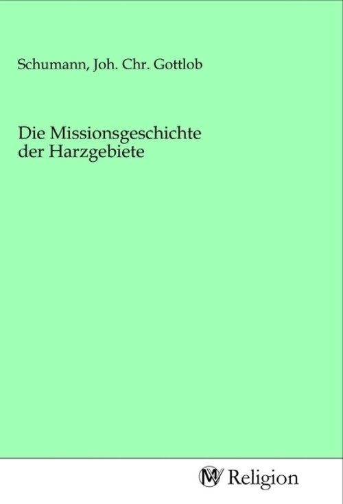 Die Missionsgeschichte Der Harzgebiete Joh. Chr. Gottlob Schumann