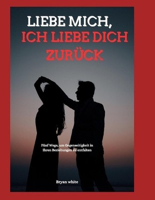 Liebe Mich, Ich Liebe Dich Zurck: F?nf Wege, um Gegenseitigkeit in Ihren Beziehu