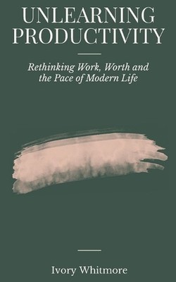 Unlearning Productivity: Rethinking Work, Worth and the Pace of Modern Life by I