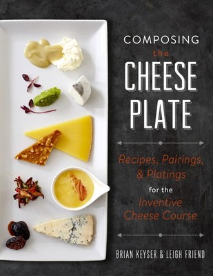 Composing the Cheese Plate: Recipes, Pairings, and Platings for the Inventiv...