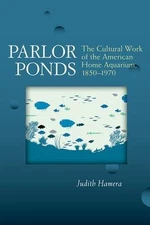 Parlor Ponds : The Cultural Work of the American Home Aquarium, 1850-1970, Pa...
