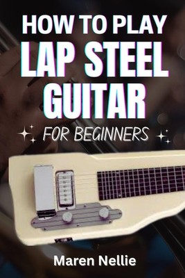 HOW TO PLAY LAP STEEL GUITAR FOR BEGINNERS: A Step-By-Step Guide To Mastering Sl