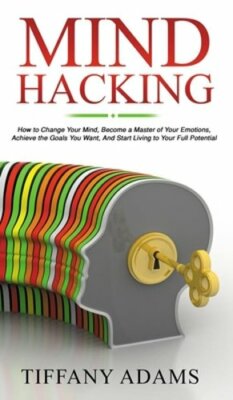 Mind Hacking: How to Change Your Mind, Become a Master of Your Emotions, Achieve