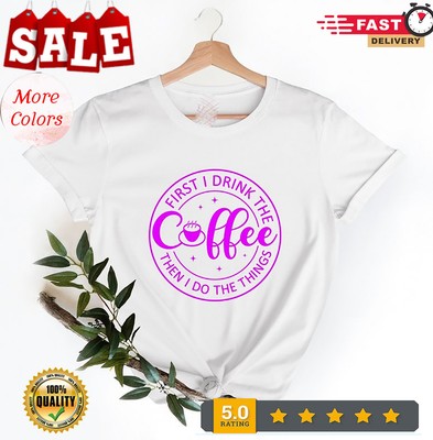 First I Drink The Coffee shirt, First I Drink The Coffee Then I Do The Things...