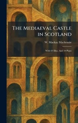 The Mediaeval Castle in Scotland: With 69 Illus. And 19 Plans by W. MacKay MacKe