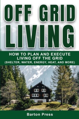 Off Grid Living: How To Plan And Execute Living Off The Grid (Shelter, Wate...
