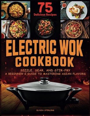 Electric Wok Cookbook: Sizzle, Sear, and Stir-Fry: A Beginner's Guide to Masteri