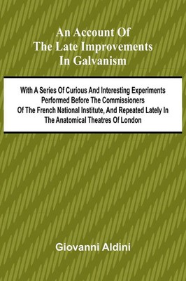 An Account of the Late Improvements in Galvanism; With a Series of Curious...
