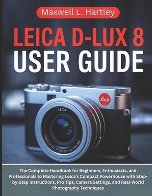 Leica D-Lux 8 User Guide: The Complete Handbook for Beginners, Enthusiasts, and
