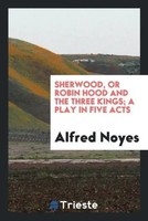 Alfred Noyes | Sherwood, Or Robin Hood And The Three Kings; A Play In Five Acts