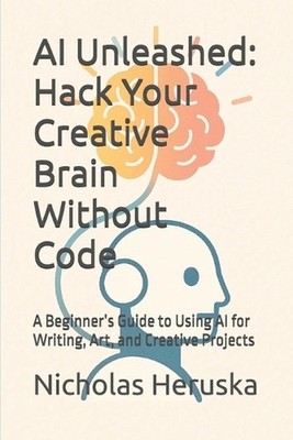 AI Unleashed: Hack Your Creative Brain Without Code: A Beginner's Guide to Using