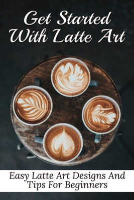 Get Started With Latte Art: Easy Latte Art Designs And Tips For Beginners: Latte