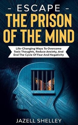 Escape The Prison Of The Mind: Life-changing Ways To Overcome Toxic Thoughts, Re