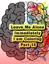 Leave Me Alone Immediately I am Coloring Part 15: An Adult Coloring Book: Vol-,