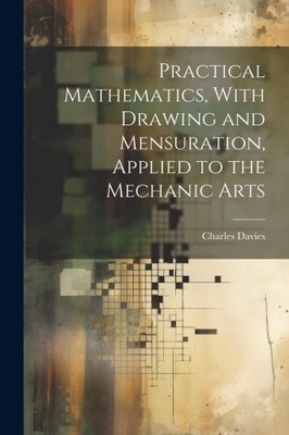Practical Mathematics, With Drawing and Mensuration, Applied to the Mechanic