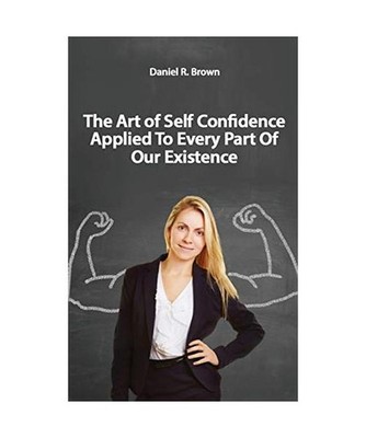 The Art of Self Confidence Applied To Every Part Of Our Existence, Daniel R. Bro