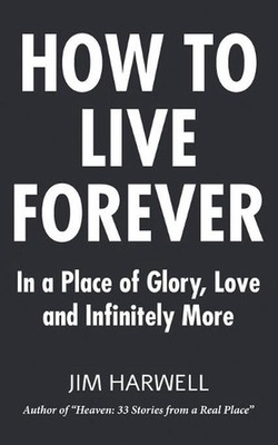 How to Live Forever: In a Place of Glory, Love and Infinitely More by Jim Harwel