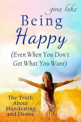 Being Happy (Even When You Don't Get What You Want): The Truth About Manifesting