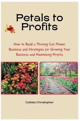 Petals to Profits: How to Build a Thriving Cut Flower Business and Strategies fo