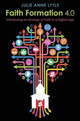 Faith Formation 4.0: Introducing an Ecology of Faith in a Digital Age by Julie A