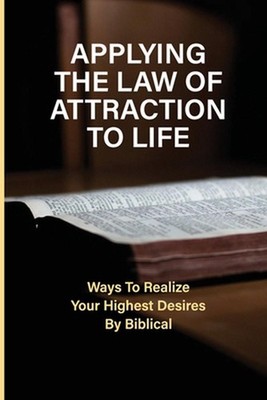 Applying The Law Of Attraction To Life: Ways To Realize Your Highest Desires By