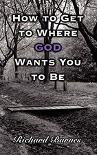 How to Get to Where GOD Wants You to Be By Richard Barnes