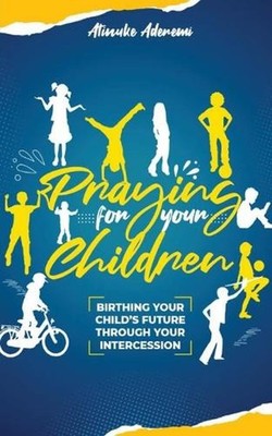 Praying For Your Children: Birthing Your Child's Future Through Your Intercessio