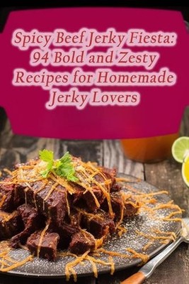Spicy Beef Jerky Fiesta: 94 Bold and Zesty Recipes for Homemade Jerky Lovers by 