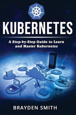 Kubernetes: A Step-by-Step Guide to Learn and Master Kubernetes by Brayden Smith