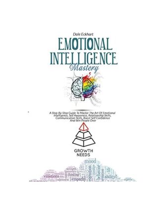 Emotional Intelligence Mastery: A Step By Step Guide To Master The Art Of Emotio