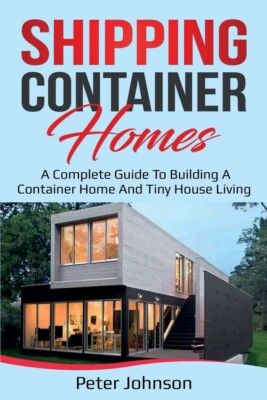 Shipping Container Homes: A Complete Guide To Building A Container Home And...