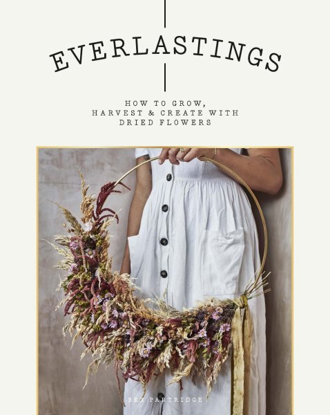 Everlastings : How to Grow, Harvest & Create With Dried Flowers, Paperback by...