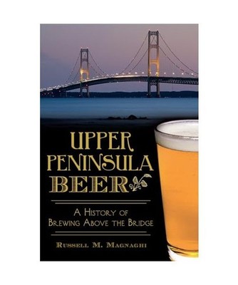 Upper Peninsula Beer:: A History of Brewing Above the Bridge, Russell M. Magnagh