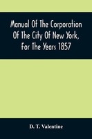 Manual Of The Corporation Of The City Of New York, For The Years 1857 Valentine