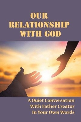 Our Relationship With God: A Quiet Conversation With Father Creator In Your Own