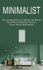 Minimalist: Teach Me Everything I Need To Know About Minimalism (How Living...