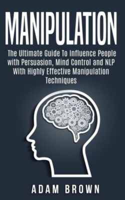 Manipulation: The Ultimate Guide To Influence People With Persuasion, Mind ...