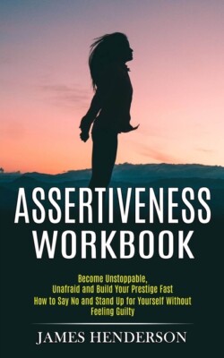 Assertiveness Workbook: Become Unstoppable, Unafraid And Build Your Prestig...