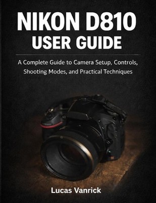 Nikon D810 User Guide: A Complete Guide to Camera Setup, Controls, Shooting Mode