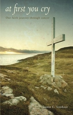 AT FIRST YOU CRY: OUR FAITH JOURNEY THROUGH CANCER By Jeanne . Icenhour *VG+*