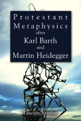 Protestant Metaphysics after Karl Barth and Martin Heidegger by Timothy Stanley