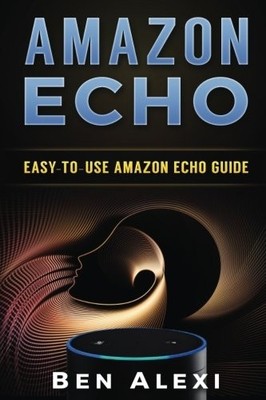 AMAZON ECHO: EASY-TO-USE GUIDE FOR AMAZON ECHO, DOT, AND By Ben Alexi BRAND NEW