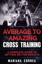 Average to Amazing Cross Training: A Complete Guide to Getting Better Results by
