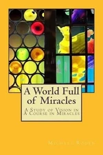 A World Full of Miracles: A Study of Vision in A Course in Miracles by Michael R