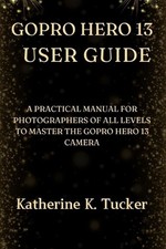 GoPro Hero 13 User Guide: A Practical Manual for Photographers of All Levels to