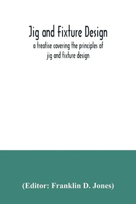 Jig and fixture design, a treatise covering the principles of jig and fixture...