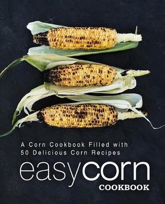 Easy Corn Cookbook: A Corn Cookbook Filled with 50 Delicious Corn Recipes (2nd E