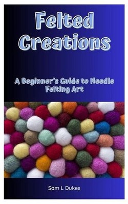 Felted Creations: A Beginner's Guide to Needle Felting Art by Sam L. Dukes Paper